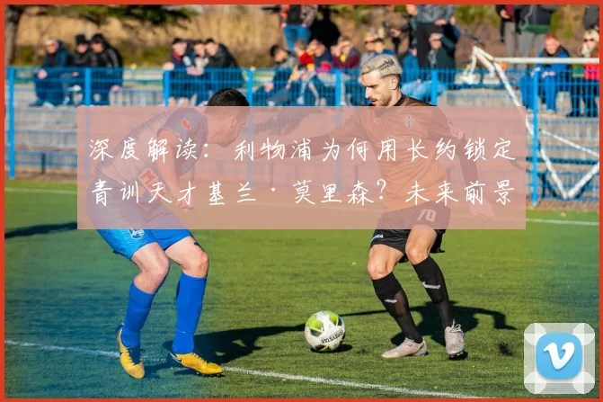 深度解读：利物浦为何用长约锁定青训天才基兰·莫里森？未来前景与技术分析