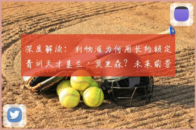 深度解读：利物浦为何用长约锁定青训天才基兰·莫里森？未来前景与技术分析