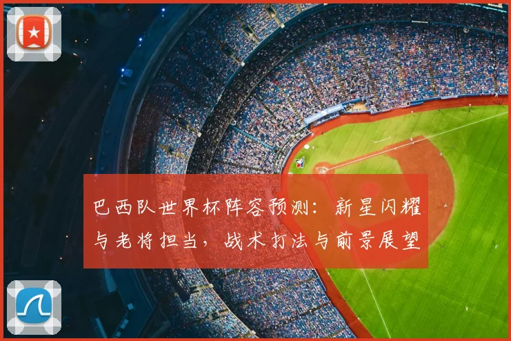 巴西队世界杯阵容预测：新星闪耀与老将担当，战术打法与前景展望