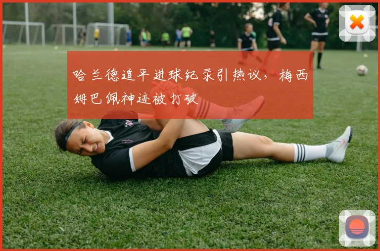 哈兰德追平进球纪录引热议，梅西姆巴佩神迹被打破