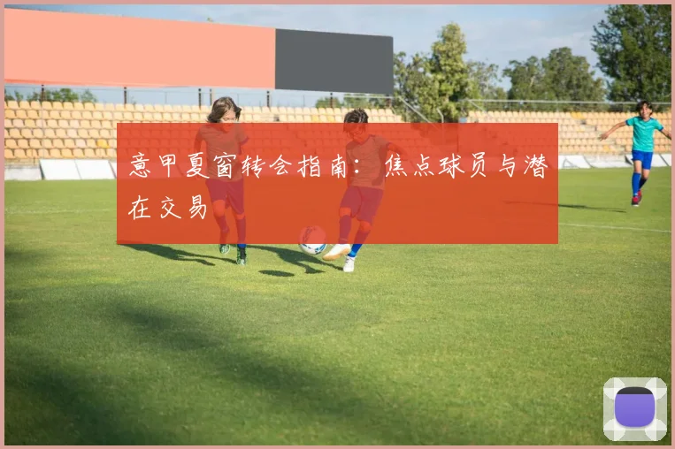 意甲夏窗转会指南:焦点球员与潜在交易