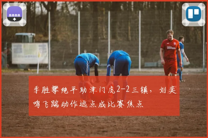 季胜攀绝平助津门虎2-2三镇，刘奕鸣飞踹动作逃点成比赛焦点