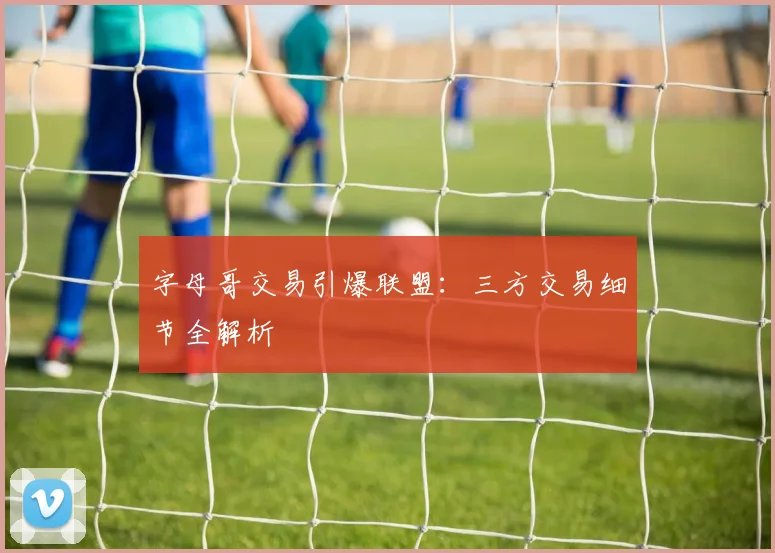 字母哥交易引爆联盟：三方交易细节全解析