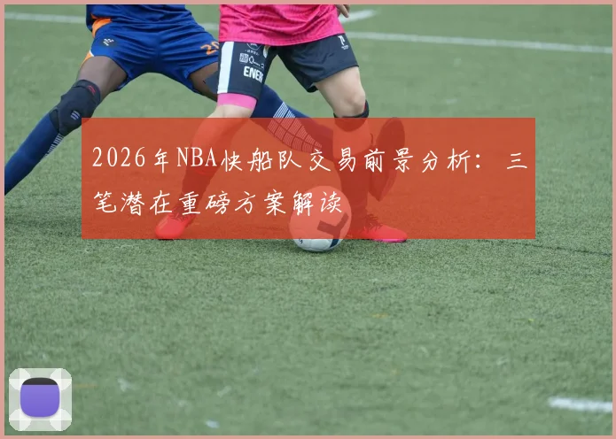 2026年NBA快船队交易前景分析:三笔潜在重磅方案解读
